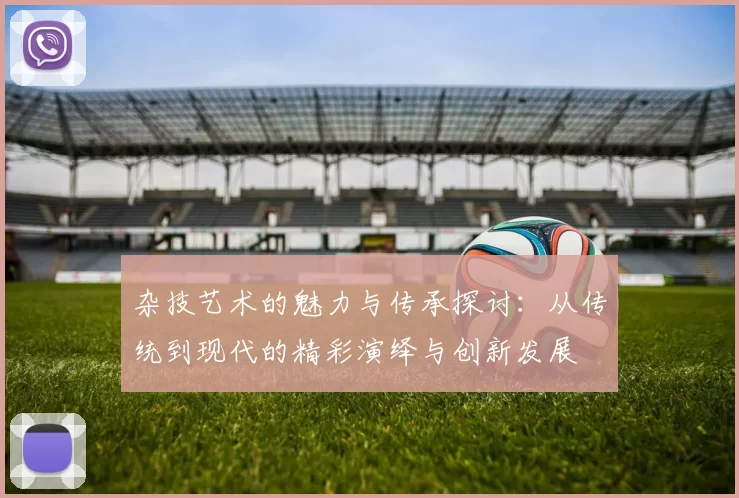 杂技艺术的魅力与传承探讨：从传统到现代的精彩演绎与创新发展