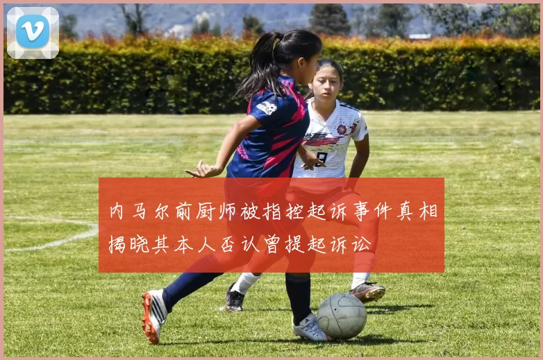 内马尔前厨师被指控起诉事件真相揭晓其本人否认曾提起诉讼