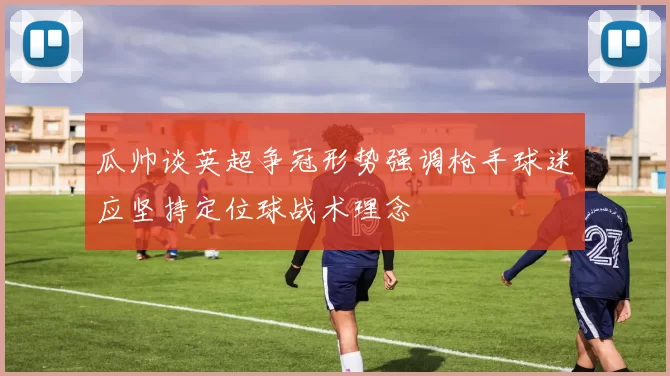 瓜帅谈英超争冠形势强调枪手球迷应坚持定位球战术理念