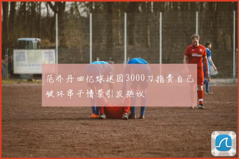 范乔丹回忆球迷因3000刀指责自己破坏串子情景引发热议