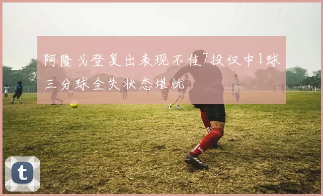 阿隆戈登复出表现不佳7投仅中1球三分球全失状态堪忧