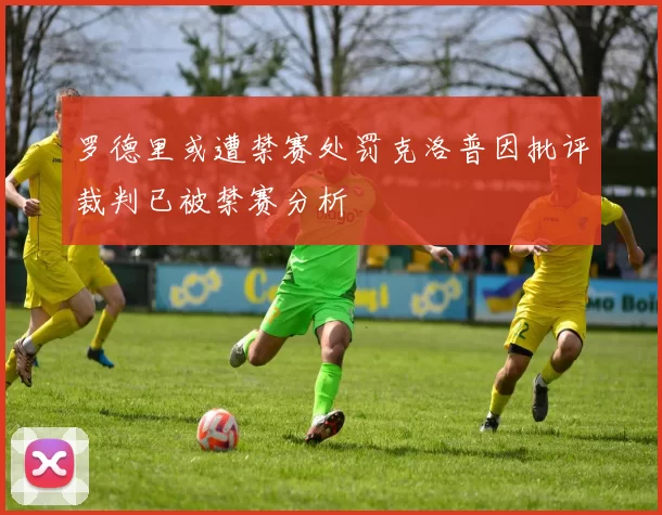 罗德里或遭禁赛处罚克洛普因批评裁判已被禁赛分析