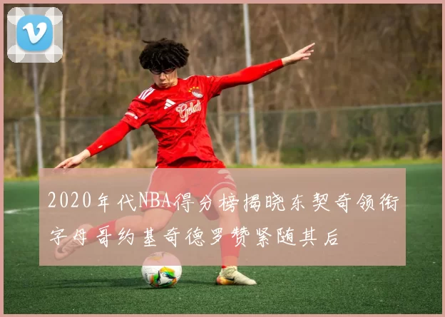 2020年代NBA得分榜揭晓东契奇领衔字母哥约基奇德罗赞紧随其后