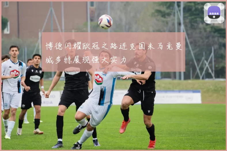 博德闪耀欧冠之路连克国米马竞曼城多特展现强大实力