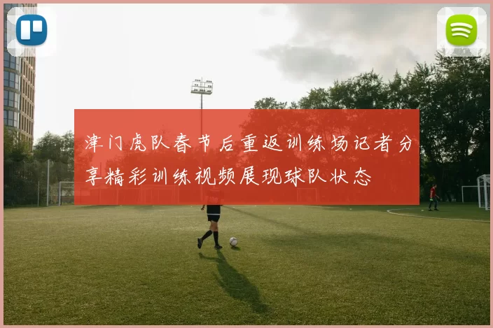 津门虎队春节后重返训练场记者分享精彩训练视频展现球队状态