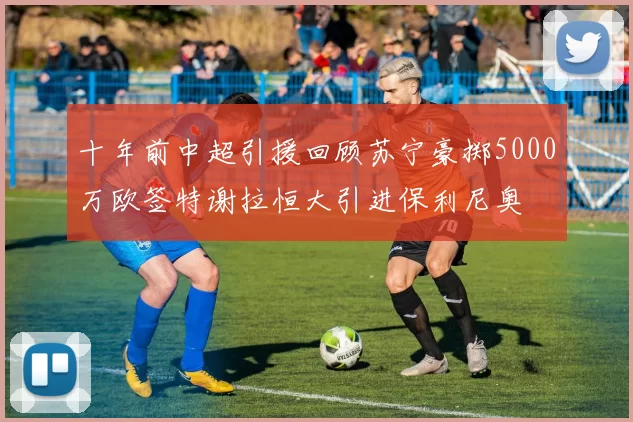十年前中超引援回顾苏宁豪掷5000万欧签特谢拉恒大引进保利尼奥