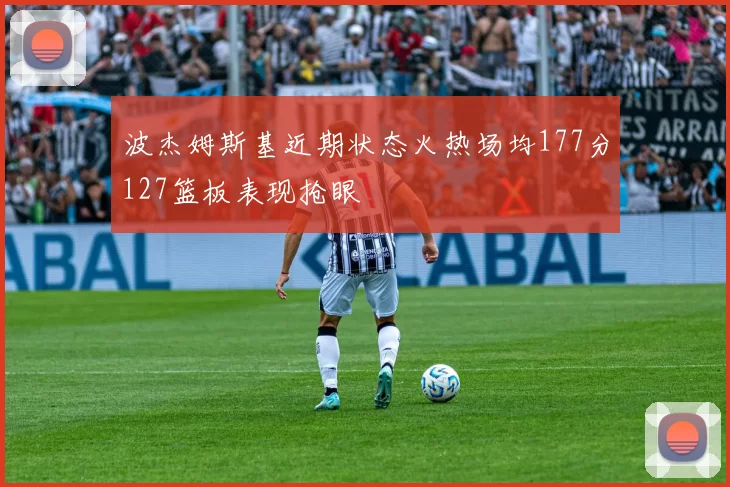 波杰姆斯基近期状态火热场均177分127篮板表现抢眼