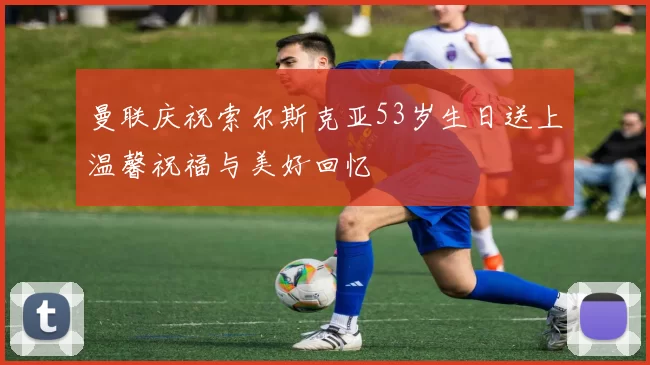 曼联庆祝索尔斯克亚53岁生日送上温馨祝福与美好回忆