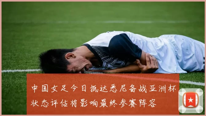 中国女足今日抵达悉尼备战亚洲杯状态评估将影响最终参赛阵容
