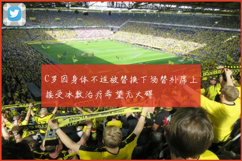 C罗因身体不适被替换下场替补席上接受冰敷治疗希望无大碍