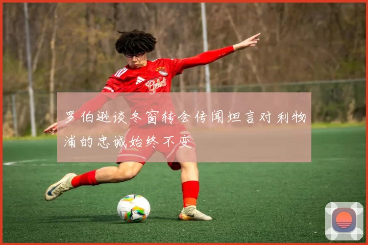 罗伯逊谈冬窗转会传闻坦言对利物浦的忠诚始终不变