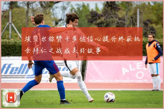埃贝尔称赞卡多佐信心提升终获机会拜仁之战成美好故事