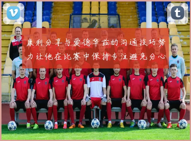 康利分享与爱德华兹的沟通技巧努力让他在比赛中保持专注避免分心