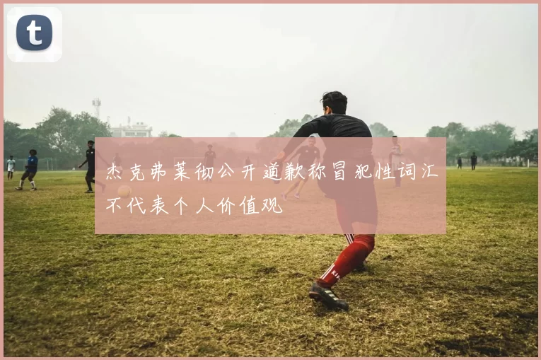 杰克弗莱彻公开道歉称冒犯性词汇不代表个人价值观