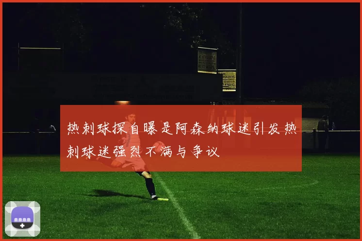 热刺球探自曝是阿森纳球迷引发热刺球迷强烈不满与争议