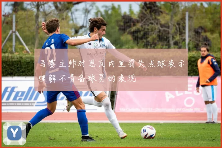 马赛主帅对恩瓦内里罚失点球表示理解不责备球员的表现
