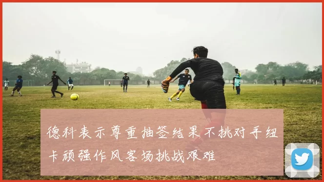 德科表示尊重抽签结果不挑对手纽卡顽强作风客场挑战艰难