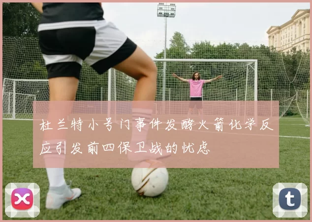 杜兰特小号门事件发酵火箭化学反应引发前四保卫战的忧虑