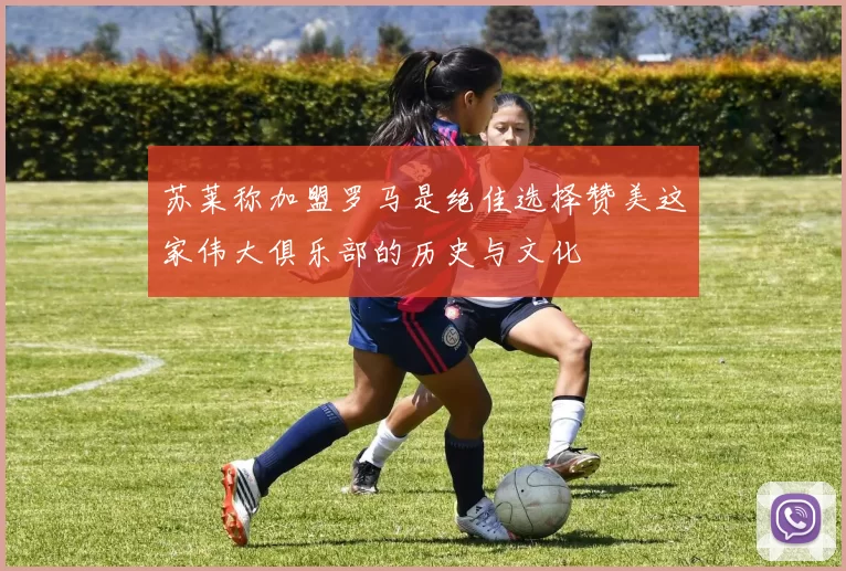苏莱称加盟罗马是绝佳选择赞美这家伟大俱乐部的历史与文化