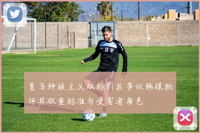 皇马种族主义双标引发争议韩媒批评其双重标准与受害者角色