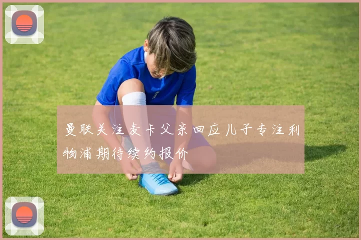 曼联关注麦卡父亲回应儿子专注利物浦期待续约报价