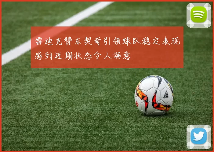 雷迪克赞东契奇引领球队稳定表现感到近期状态令人满意