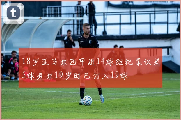 18岁亚马尔西甲进14球距纪录仅差5球劳尔19岁时已打入19球