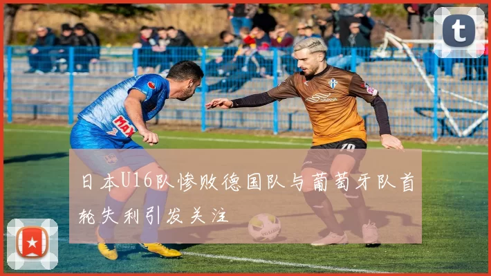 日本U16队惨败德国队与葡萄牙队首轮失利引发关注
