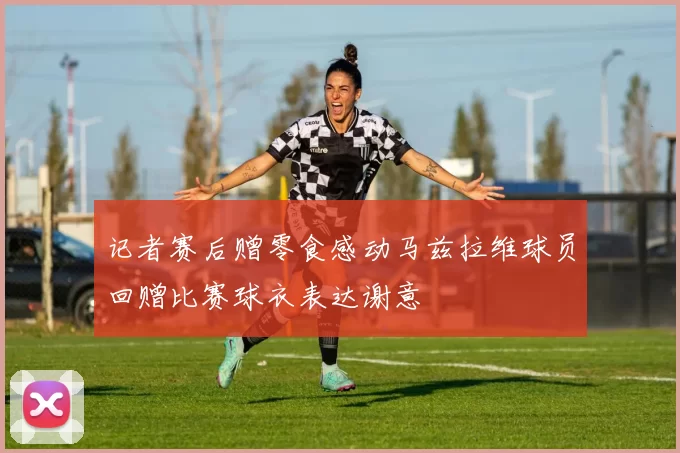 记者赛后赠零食感动马兹拉维球员回赠比赛球衣表达谢意