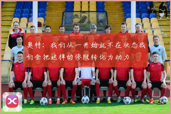 奥特：我们从一开始就不在状态我们会把这样的惨败转化为动力