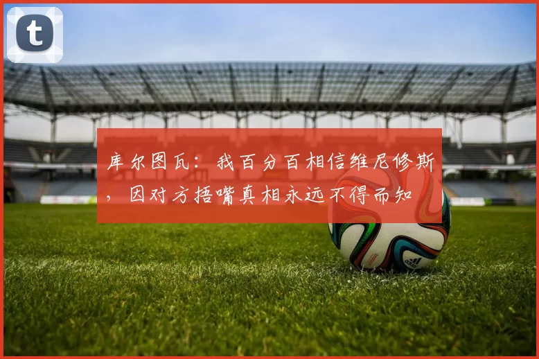 库尔图瓦：我百分百相信维尼修斯，因对方捂嘴真相永远不得而知