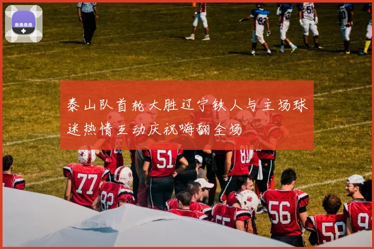 泰山队首轮大胜辽宁铁人与主场球迷热情互动庆祝嗨翻全场