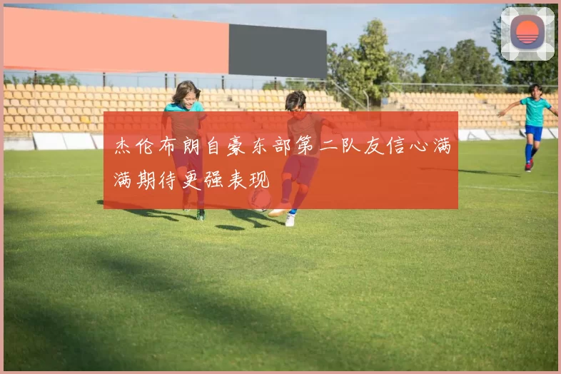 杰伦布朗自豪东部第二队友信心满满期待更强表现