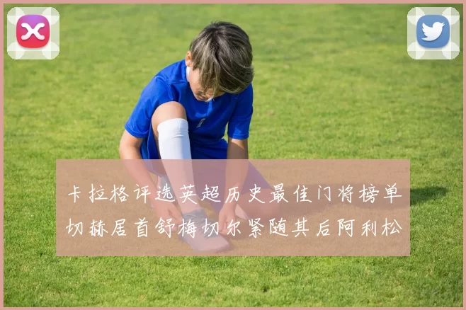 卡拉格评选英超历史最佳门将榜单切赫居首舒梅切尔紧随其后阿利松位列第三
