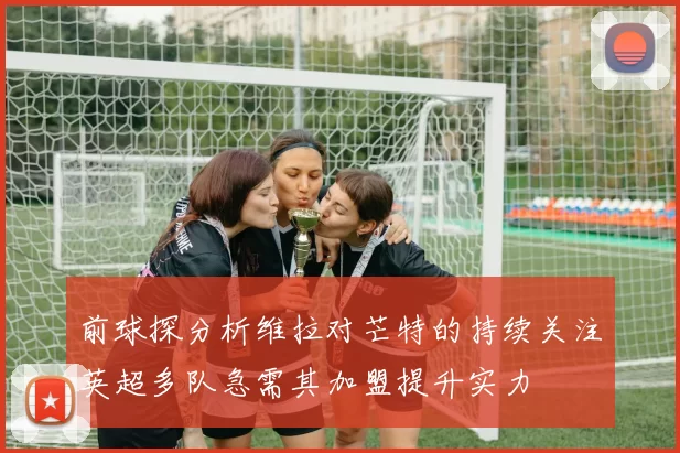 前球探分析维拉对芒特的持续关注英超多队急需其加盟提升实力