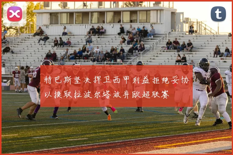 特巴斯坚决捍卫西甲利益拒绝妥协以换取拉波尔塔放弃欧超联赛