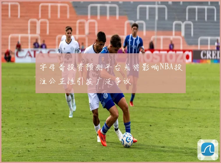 字母哥投资预测平台或将影响NBA投注公正性引发广泛争议